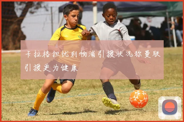 卡拉格担忧利物浦引援状况称曼联引援更为健康