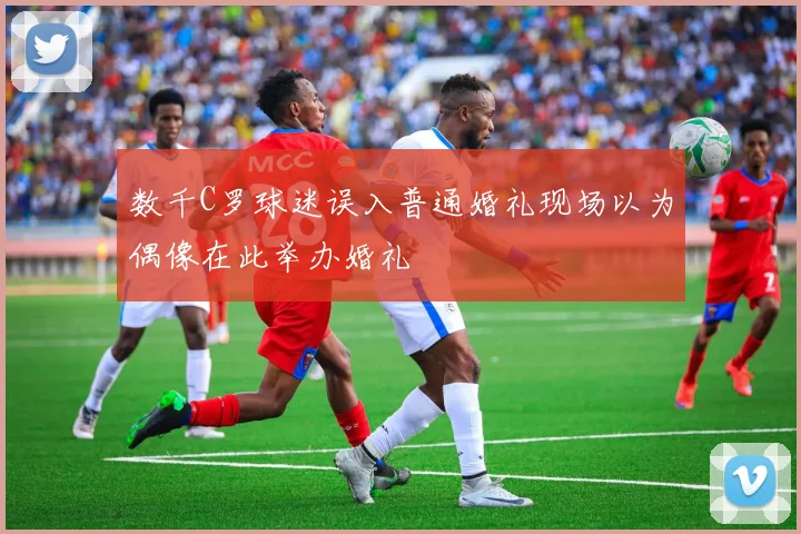 数千C罗球迷误入普通婚礼现场以为偶像在此举办婚礼
