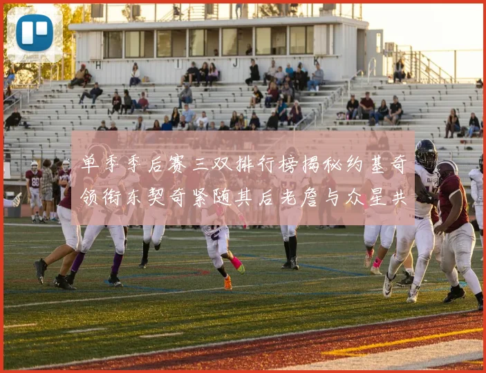 单季季后赛三双排行榜揭秘约基奇领衔东契奇紧随其后老詹与众星共争辉