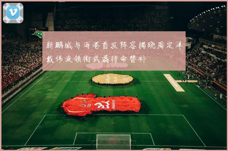 新鹏城与海港首发阵容揭晓周定洋戴伟浚领衔武磊待命替补