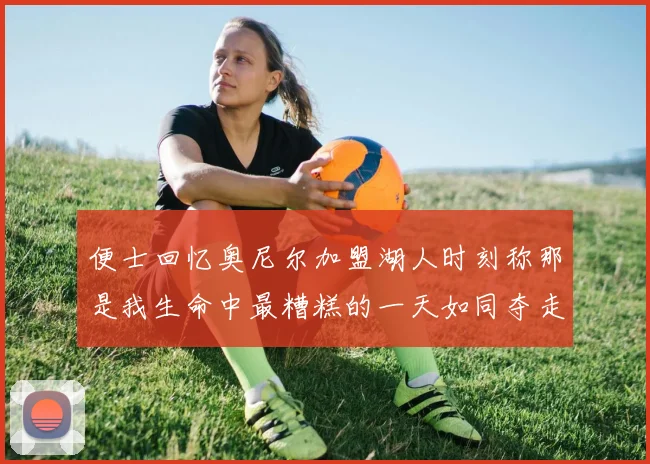便士回忆奥尼尔加盟湖人时刻称那是我生命中最糟糕的一天如同夺走我的命