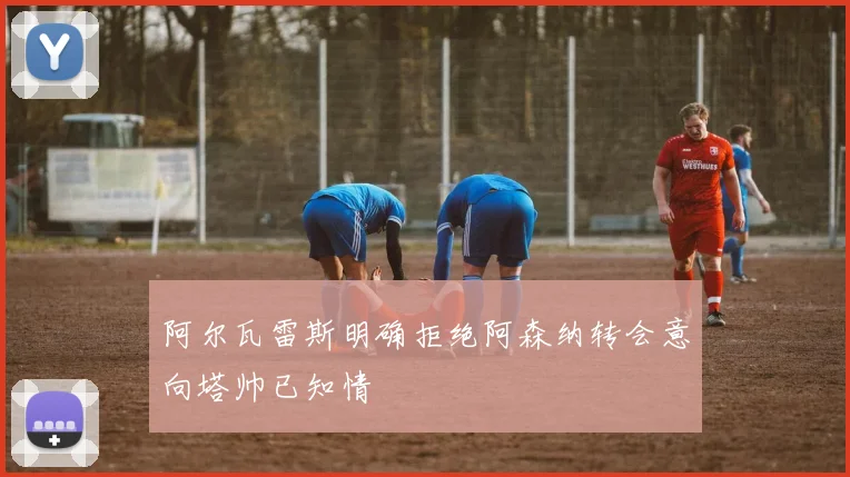 阿尔瓦雷斯明确拒绝阿森纳转会意向塔帅已知情