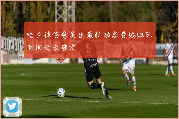 哈兰德伤愈复出最新动态曼城归队时间尚未确定