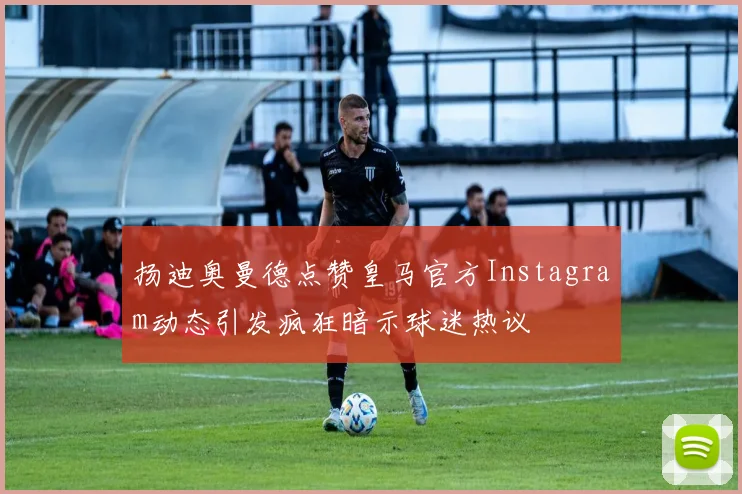 扬迪奥曼德点赞皇马官方Instagram动态引发疯狂暗示球迷热议